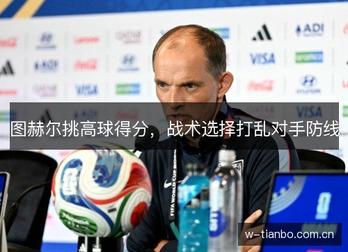 图赫尔挑高球得分,战术选择打乱对手防线 图赫尔挑高球得分,战术选择打乱对手防线